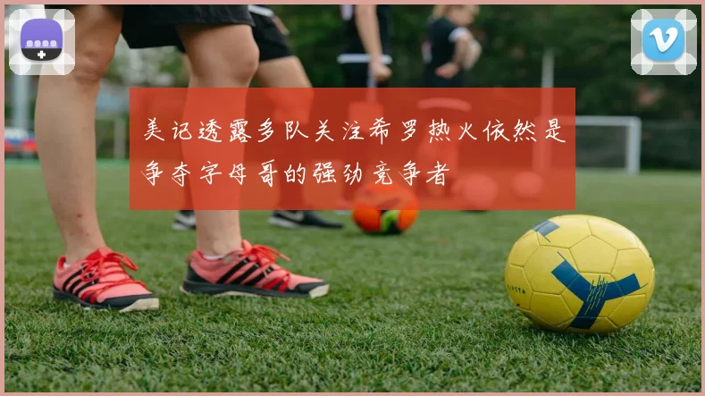 美记透露多队关注希罗热火依然是争夺字母哥的强劲竞争者