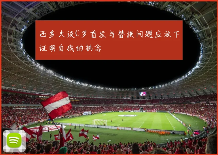西多夫谈C罗首发与替换问题应放下证明自我的执念