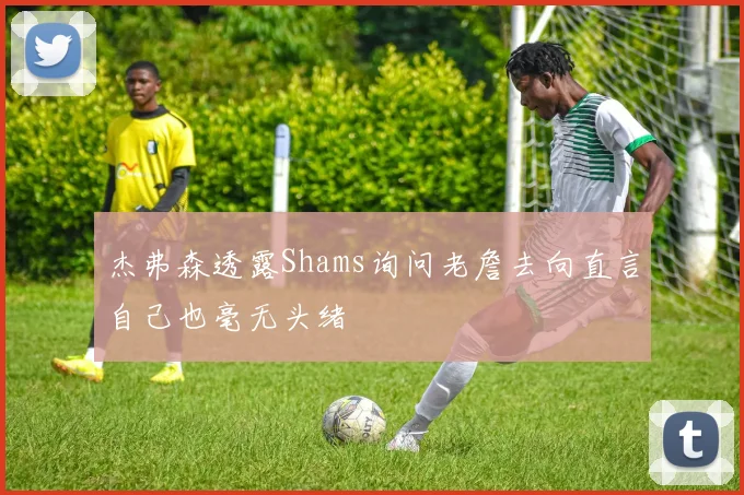 杰弗森透露Shams询问老詹去向直言自己也毫无头绪