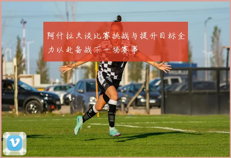 阿什拉夫谈比赛挑战与提升目标全力以赴备战下一场赛事
