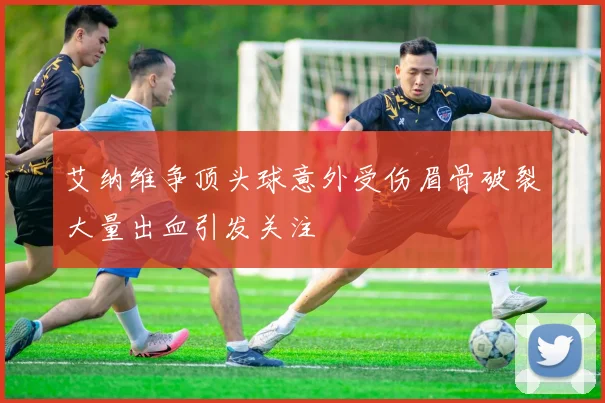 艾纳维争顶头球意外受伤眉骨破裂大量出血引发关注