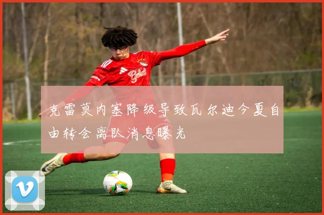克雷莫内塞降级导致瓦尔迪今夏自由转会离队消息曝光