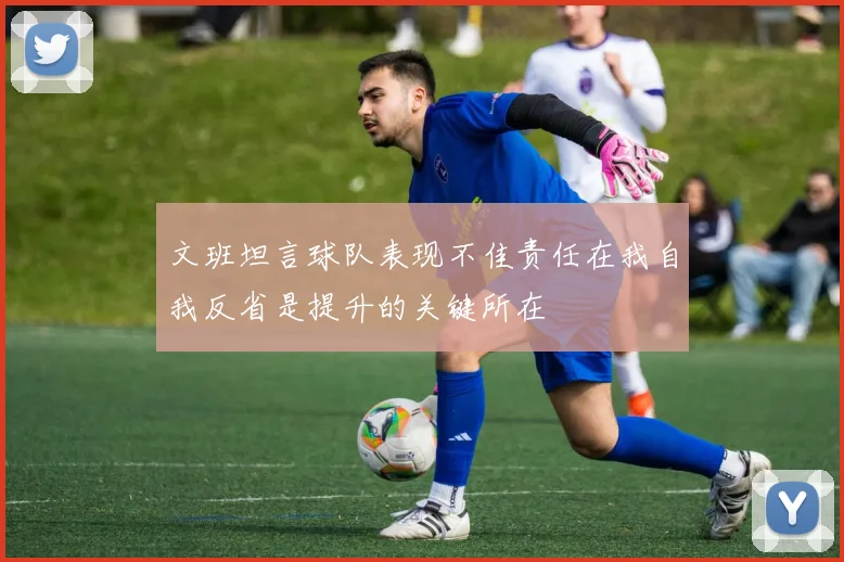 文班坦言球队表现不佳责任在我自我反省是提升的关键所在