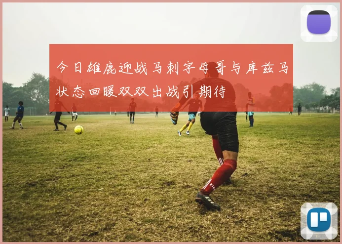 今日雄鹿迎战马刺字母哥与库兹马状态回暖双双出战引期待
