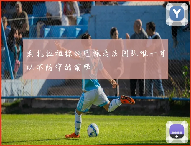 利扎拉祖称姆巴佩是法国队唯一可以不防守的前锋