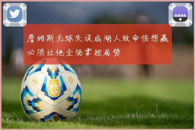 詹姆斯无球失误成湖人致命伤想赢必须让他全场掌控局势