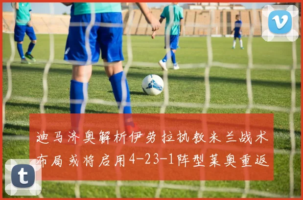 迪马济奥解析伊劳拉执教米兰战术布局或将启用4-23-1阵型莱奥重返左边锋位置