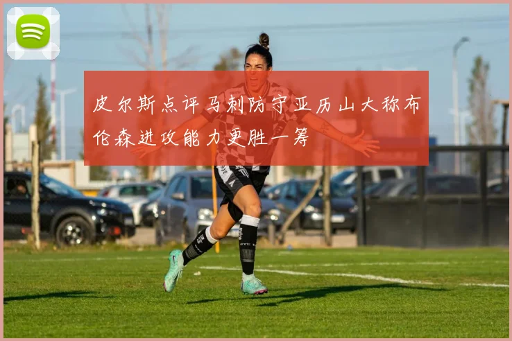 皮尔斯点评马刺防守亚历山大称布伦森进攻能力更胜一筹