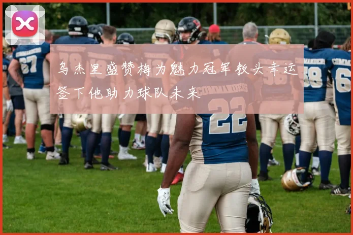 乌杰里盛赞梅为魅力冠军教头幸运签下他助力球队未来
