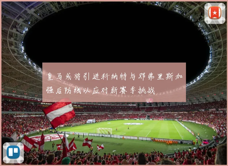 皇马或将引进科纳特与邓弗里斯加强后防线以应对新赛季挑战