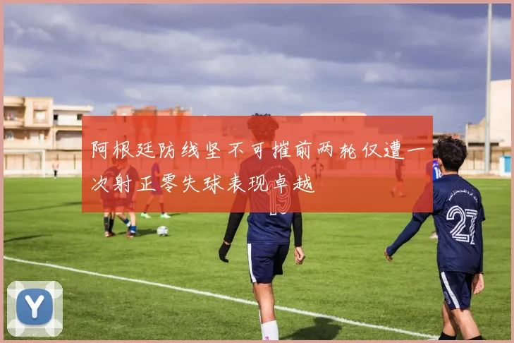 阿根廷防线坚不可摧前两轮仅遭一次射正零失球表现卓越
