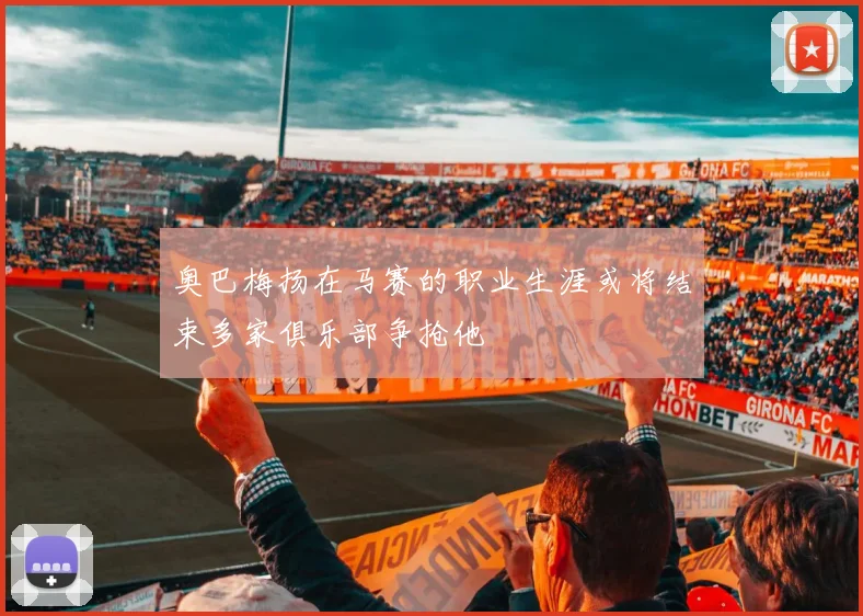 奥巴梅扬在马赛的职业生涯或将结束多家俱乐部争抢他